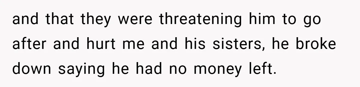 and that they were threatening him to go after and hurt me and his sisters, he broke down saying he had no money left.