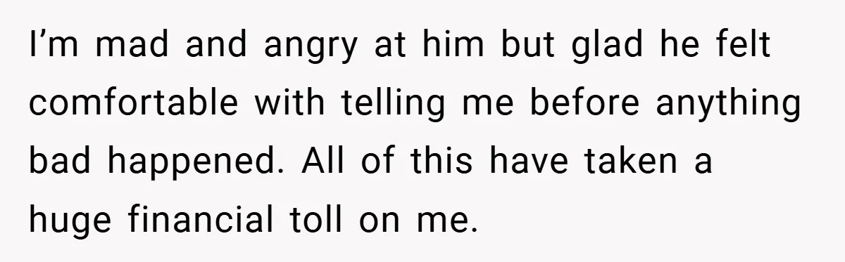 I’m mad and angry at him but glad he felt comfortable with telling me before anything bad happened. All of this have taken a huge financial toll on me.