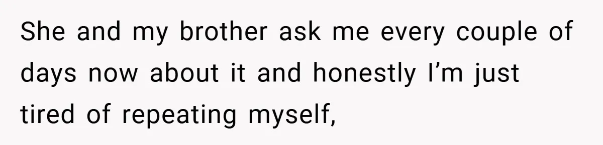 She and my brother ask me every couple of days now about it and honestly I’m just tired of repeating myself,