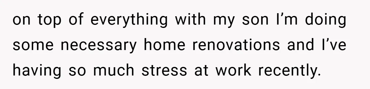 on top of everything with my son I’m doing some necessary home renovations and I’ve having so much stress at work recently.