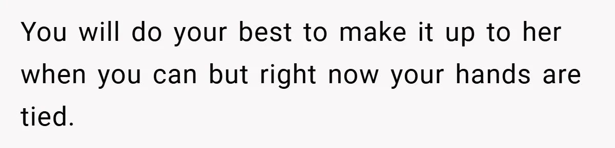 You will do your best to make it up to her when you can but right now your hands are tied.