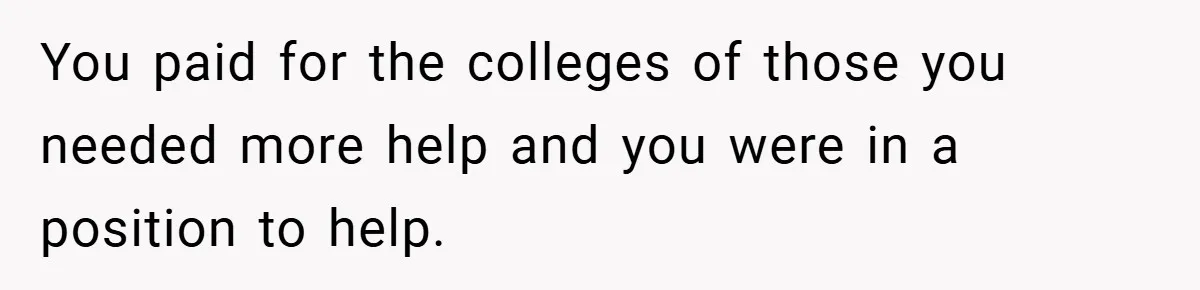 You paid for the colleges of those you needed more help and you were in a position to help.