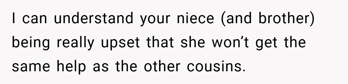I can understand your niece (and brother) being really upset that she won’t get the same help as the other cousins.