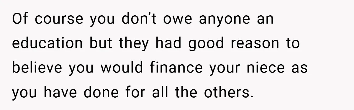 Of course you don’t owe anyone an education but they had good reason to believe you would finance your niece as you have done for all the others.