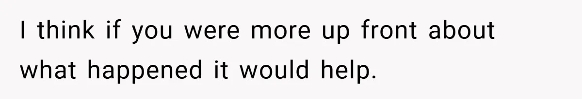 I think if you were more up front about what happened it would help.