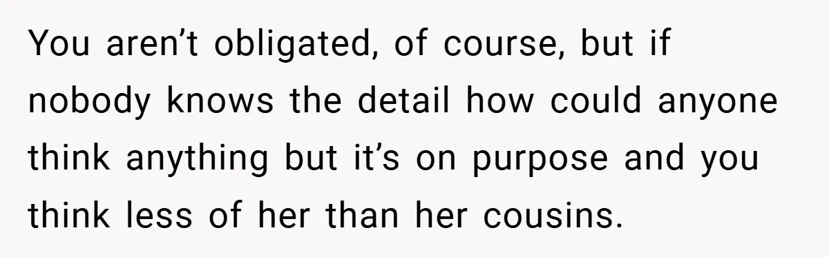 You aren’t obligated, of course, but if nobody knows the detail how could anyone think anything but it’s on purpose and you think less of her than her cousins.