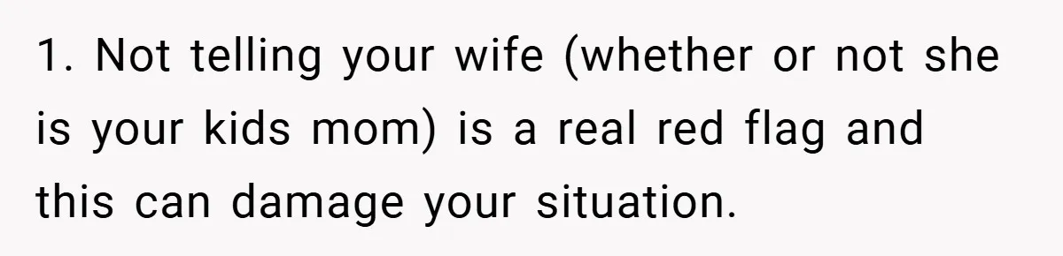 1. Not telling your wife (whether or not she is your kids mom) is a real red flag and this can damage your situation.