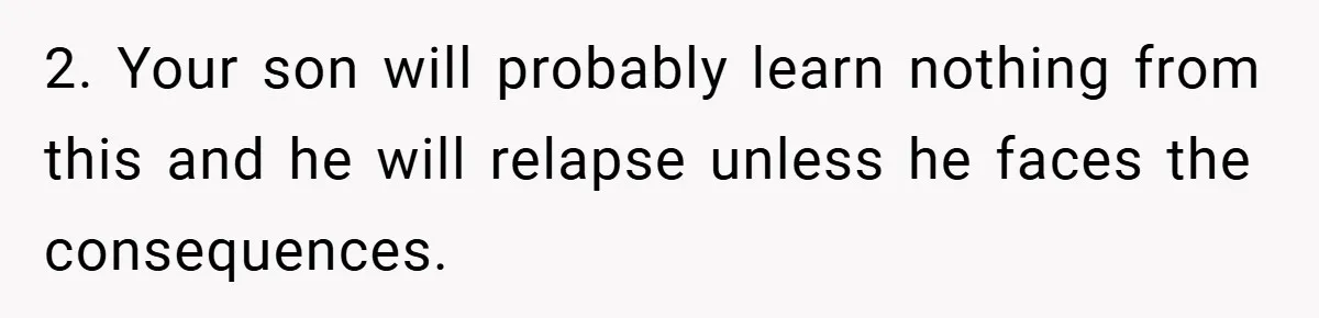 2. Your son will probably learn nothing from this and he will relapse unless he faces the consequences.