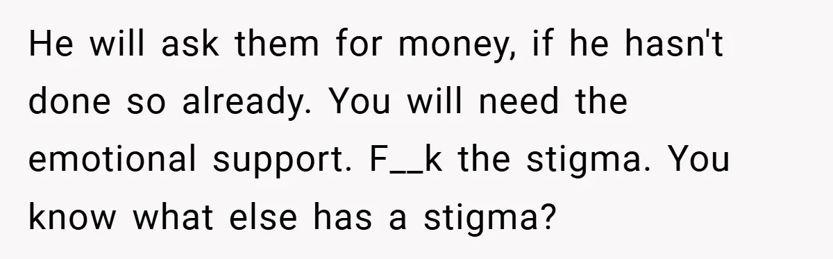 He will ask them for money, if he hasn't done so already. You will need the emotional support. F__k the stigma. You know what else has a stigma?