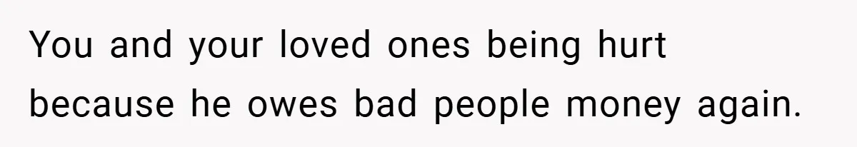 You and your loved ones being hurt because he owes bad people money again.