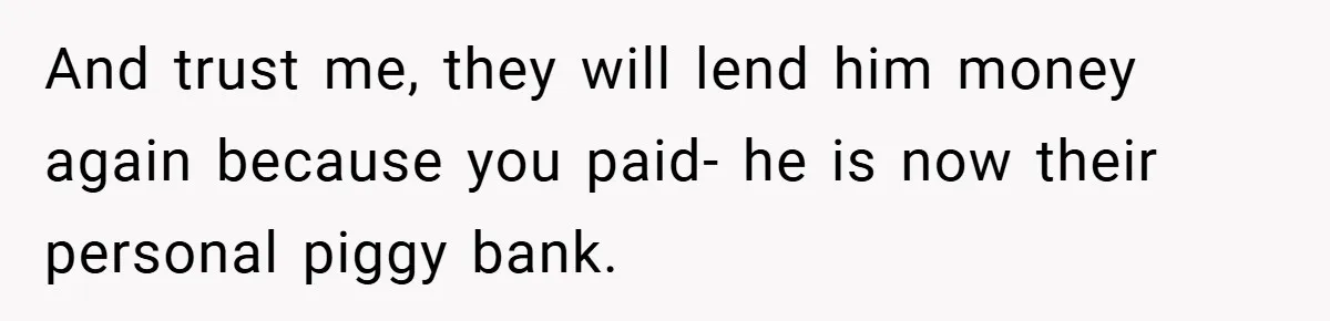 And trust me, they will lend him money again because you paid- he is now their personal piggy bank.