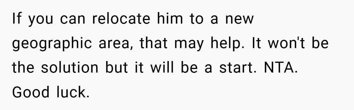 If you can relocate him to a new geographic area, that may help. It won't be the solution but it will be a start. NTA. Good luck.