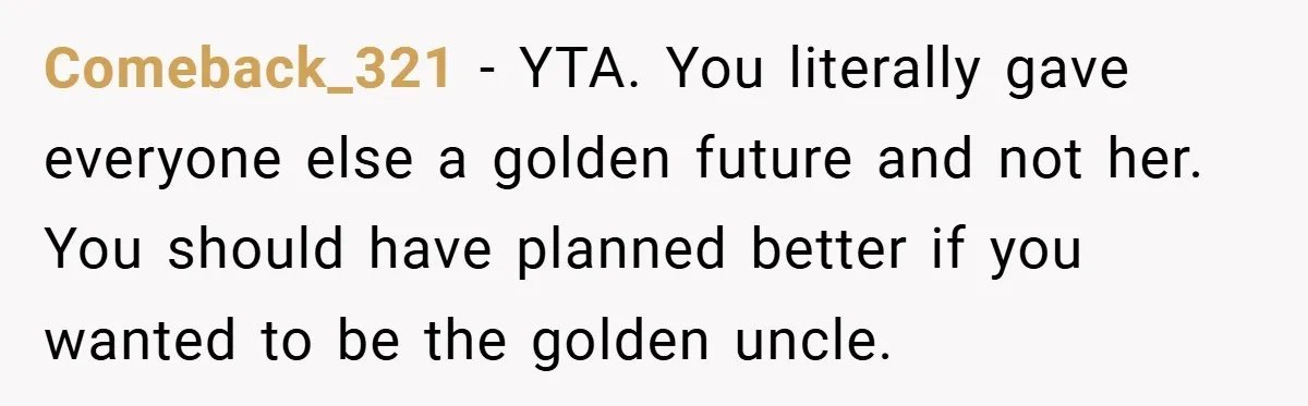 Comeback_321 − YTA. You literally gave everyone else a golden future and not her. You should have planned better if you wanted to be the golden uncle.