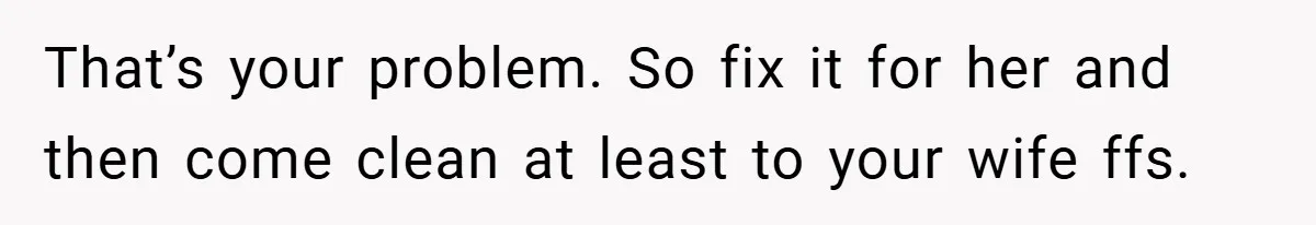 That’s your problem. So fix it for her and then come clean at least to your wife ffs.