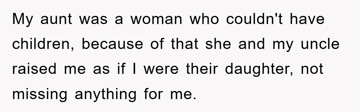 My aunt was a woman who couldn't have children, because of that she and my uncle raised me as if I were their daughter, not missing anything for me.