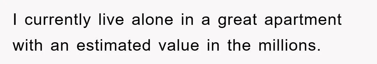 I currently live alone in a great apartment with an estimated value in the millions.