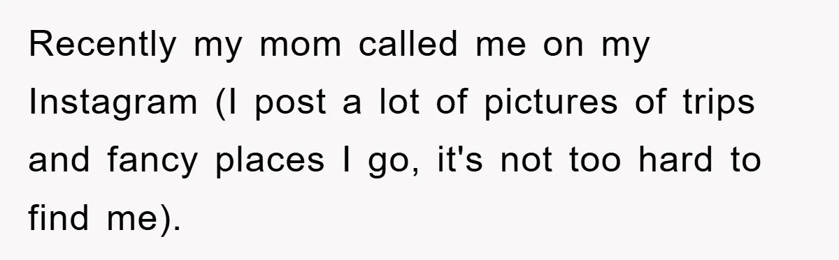 Recently my mom called me on my Instagram (I post a lot of pictures of trips and fancy places I go, it's not too hard to find me).