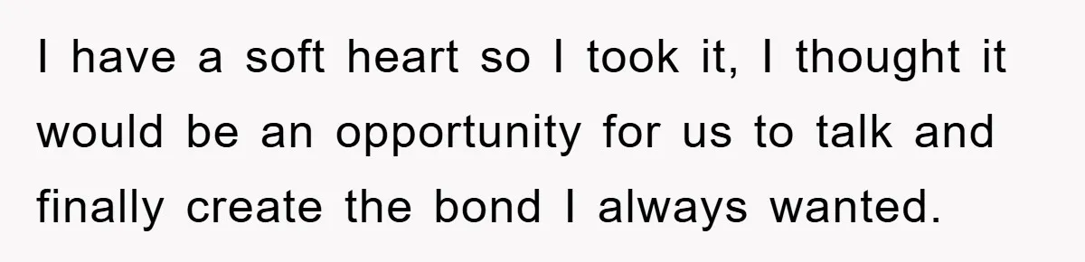 I have a soft heart so I took it, I thought it would be an opportunity for us to talk and finally create the bond I always wanted.
