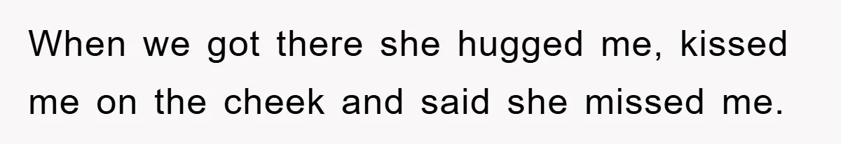 When we got there she hugged me, kissed me on the cheek and said she missed me.
