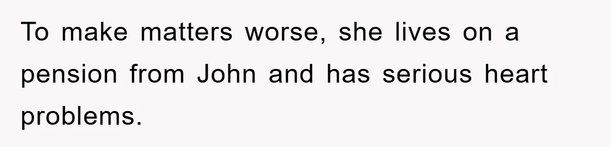 To make matters worse, she lives on a pension from John and has serious heart problems.