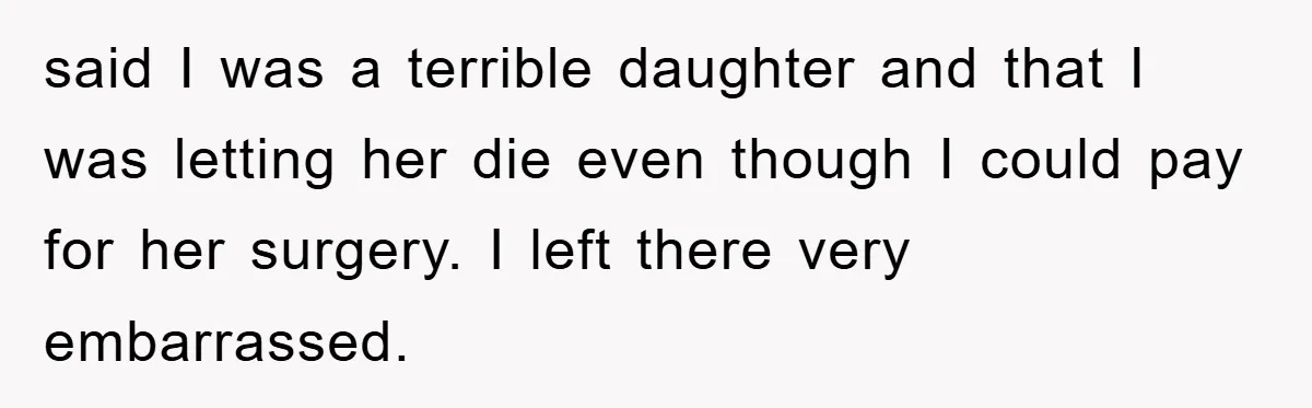 said I was a terrible daughter and that I was letting her die even though I could pay for her surgery. I left there very embarrassed.