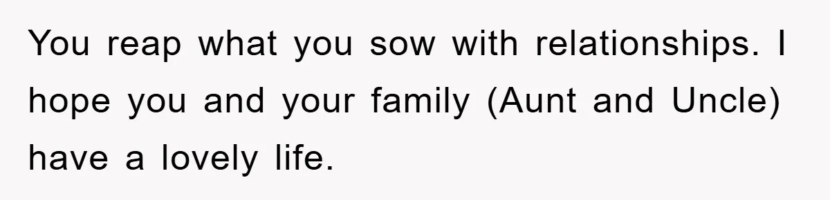 You reap what you sow with relationships. I hope you and your family (Aunt and Uncle) have a lovely life.