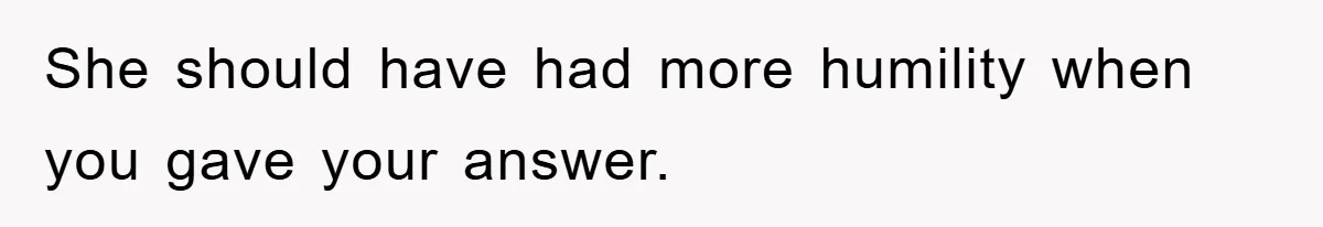 She should have had more humility when you gave your answer.