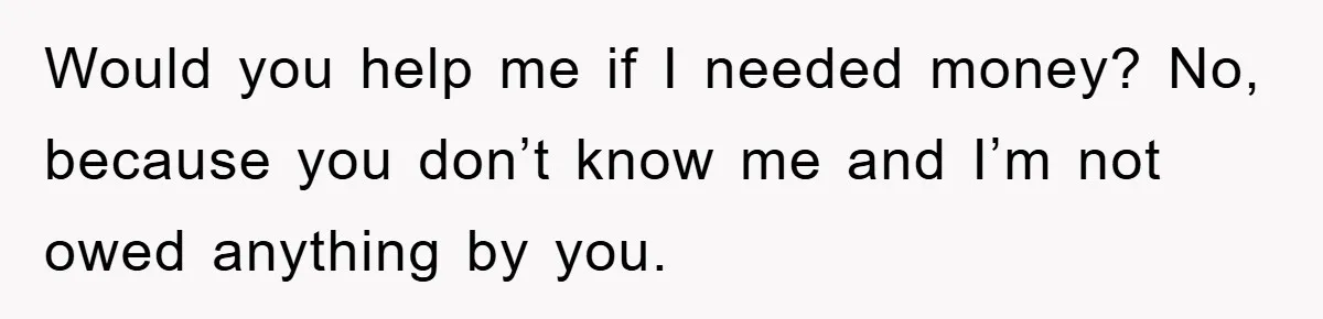 Would you help me if I needed money? No, because you don’t know me and I’m not owed anything by you.
