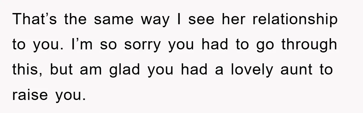That’s the same way I see her relationship to you. I’m so sorry you had to go through this, but am glad you had a lovely aunt to raise you.