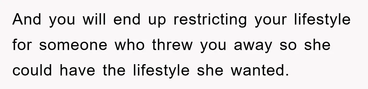 And you will end up restricting your lifestyle for someone who threw you away so she could have the lifestyle she wanted.