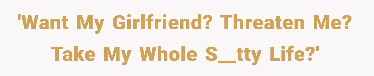 'Want my girlfriend? Threaten me? Take my whole s__tty life?'