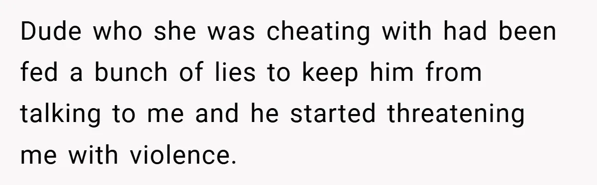 Dude who she was cheating with had been fed a bunch of lies to keep him from talking to me and he started threatening me with violence.