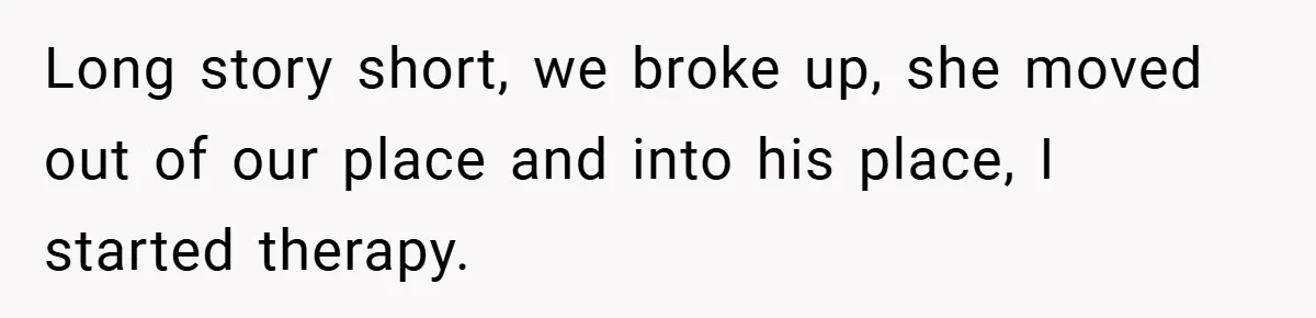 Long story short, we broke up, she moved out of our place and into his place, I started therapy.