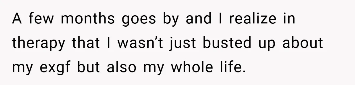 A few months goes by and I realize in therapy that I wasn’t just busted up about my exgf but also my whole life.