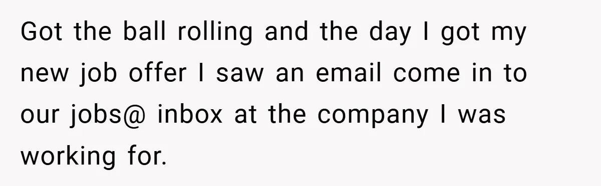 Got the ball rolling and the day I got my new job offer I saw an email come in to our jobs@ inbox at the company I was working for.