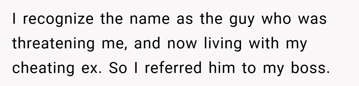 I recognize the name as the guy who was threatening me, and now living with my cheating ex. So I referred him to my boss.