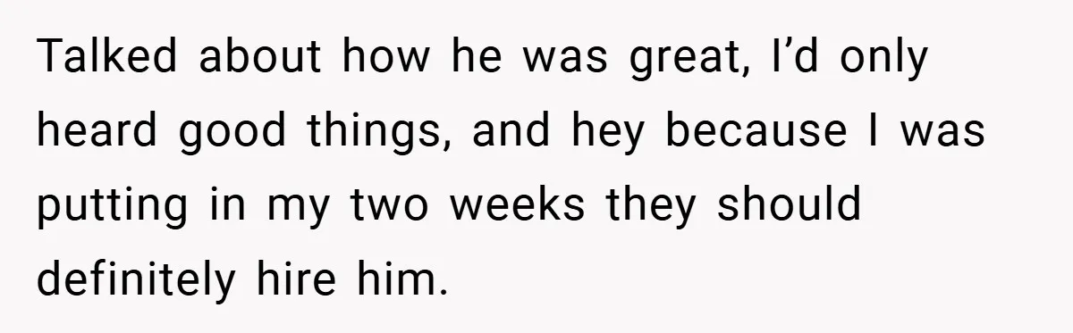 Talked about how he was great, I’d only heard good things, and hey because I was putting in my two weeks they should definitely hire him.