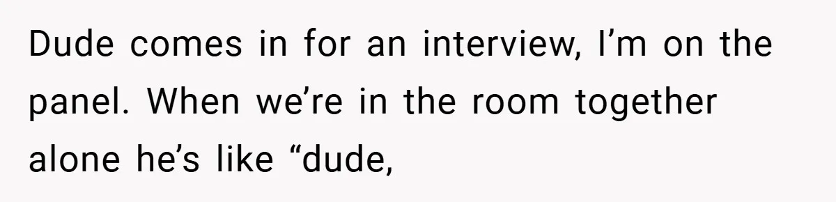 Dude comes in for an interview, I’m on the panel. When we’re in the room together alone he’s like “dude,