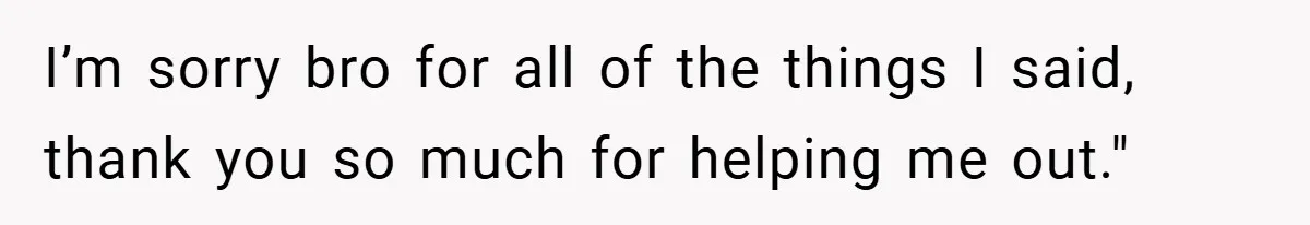 I’m sorry bro for all of the things I said, thank you so much for helping me out."