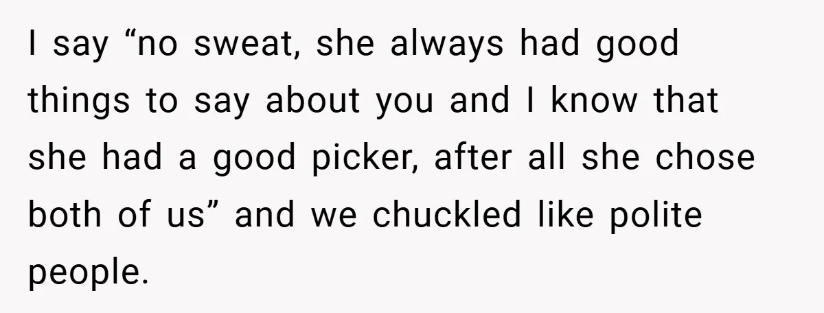 I say “no sweat, she always had good things to say about you and I know that she had a good picker, after all she chose both of us” and...
