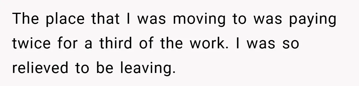 The place that I was moving to was paying twice for a third of the work. I was so relieved to be leaving.