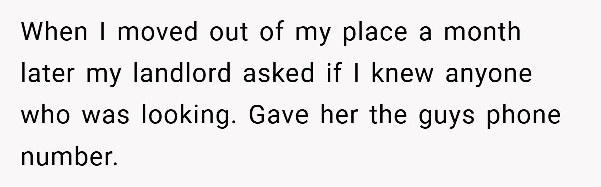 When I moved out of my place a month later my landlord asked if I knew anyone who was looking. Gave her the guys phone number.