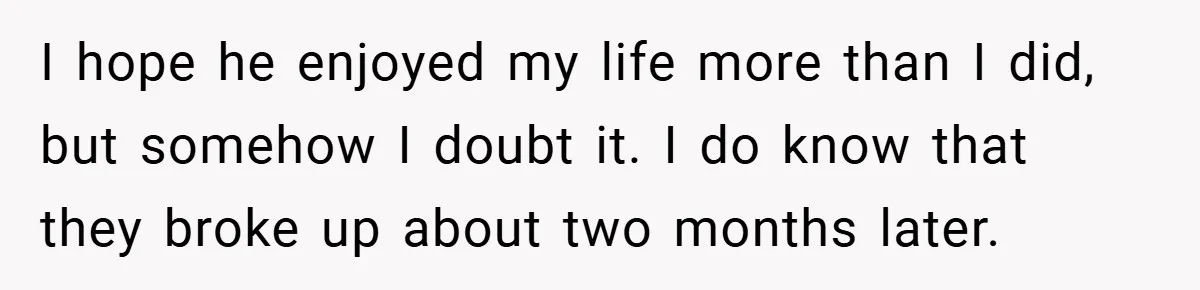 I hope he enjoyed my life more than I did, but somehow I doubt it. I do know that they broke up about two months later.