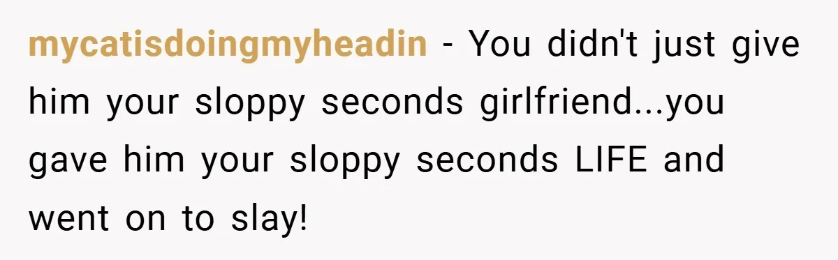 mycatisdoingmyheadin − You didn't just give him your sloppy seconds girlfriend...you gave him your sloppy seconds LIFE and went on to slay!