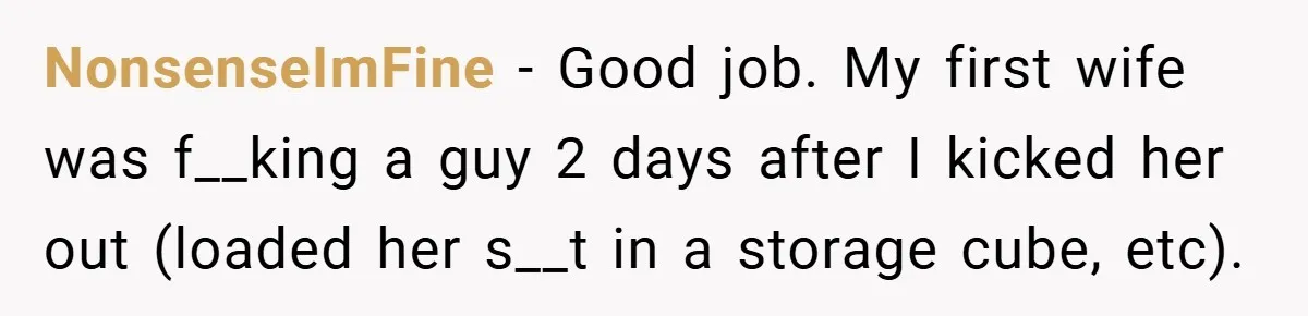 NonsenseImFine − Good job. My first wife was f__king a guy 2 days after I kicked her out (loaded her s__t in a storage cube, etc).