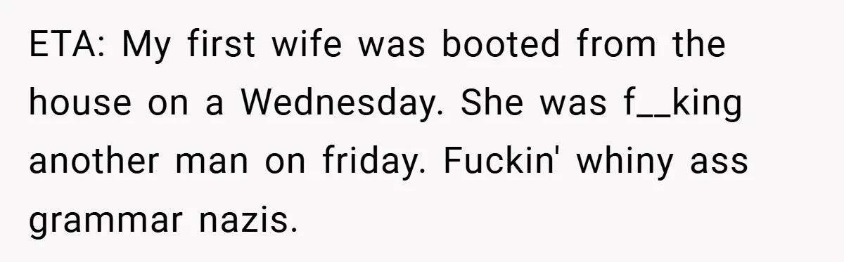 ETA: My first wife was booted from the house on a Wednesday. She was f__king another man on friday. Fuckin' whiny ass grammar nazis.