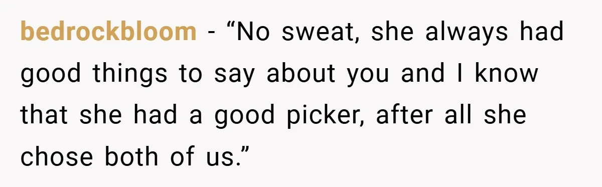 bedrockbloom − “No sweat, she always had good things to say about you and I know that she had a good picker, after all she chose both of us.”