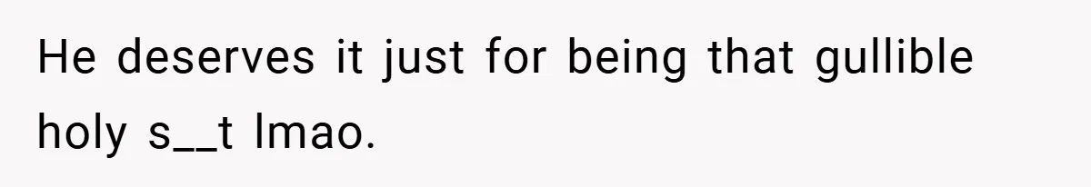 He deserves it just for being that gullible holy s__t lmao.