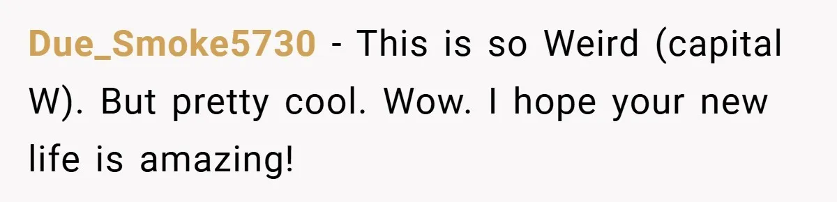 Due_Smoke5730 − This is so Weird (capital W). But pretty cool. Wow. I hope your new life is amazing!