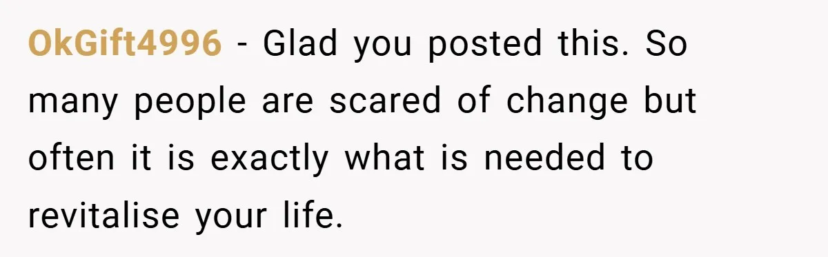 OkGift4996 − Glad you posted this. So many people are scared of change but often it is exactly what is needed to revitalise your life.